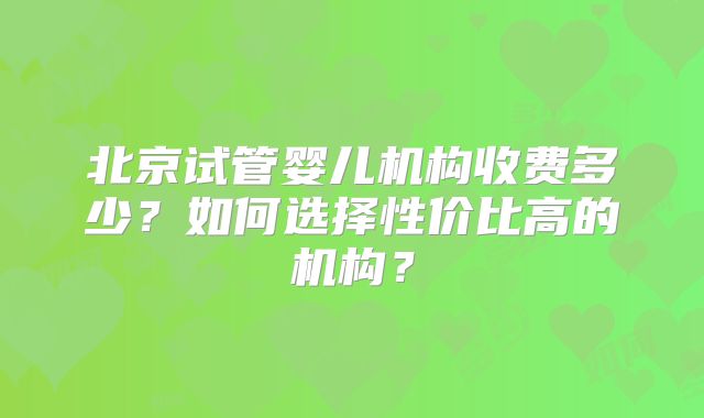 北京试管婴儿机构收费多少？如何选择性价比高的机构？