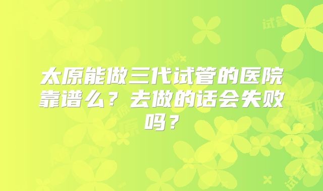 太原能做三代试管的医院靠谱么?去做的话会失败吗?