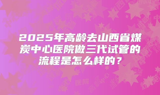 2025年高龄去山西省煤炭中心医院做三代试管的流程是怎么样的?