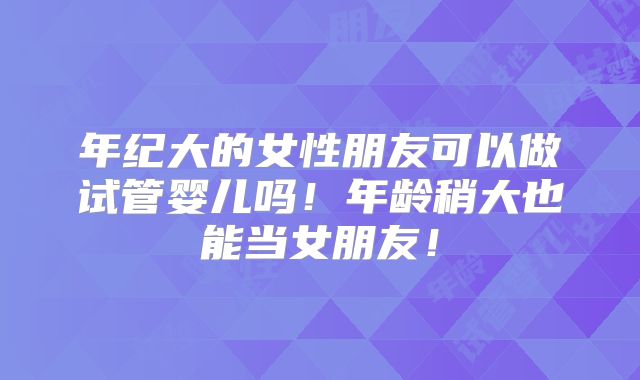 年纪大的女性朋友可以做试管婴儿吗！年龄稍大也能当女朋友！