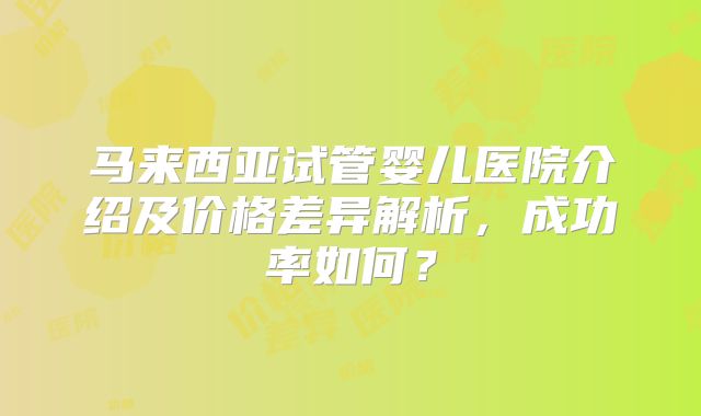 马来西亚试管婴儿医院介绍及价格差异解析,成功率如何?