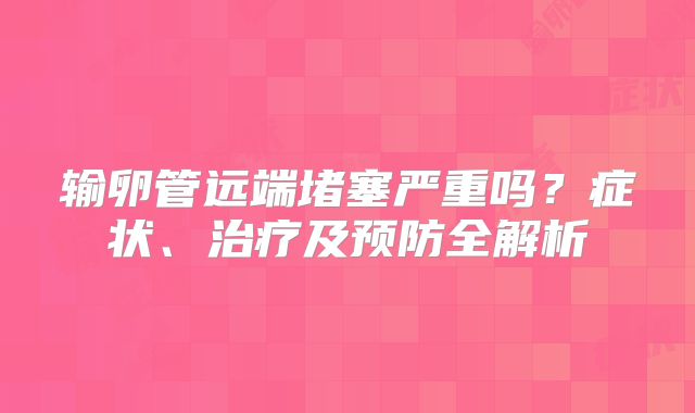 输卵管远端堵塞严重吗？症状、治疗及预防全解析