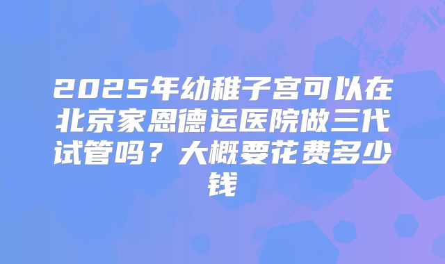 2025年幼稚子宫可以在北京家恩德运医院做三代试管吗？大概要花费多少钱