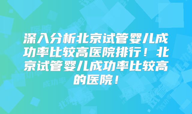 深入分析北京试管婴儿成功率比较高医院排行！北京试管婴儿成功率比较高的医院！