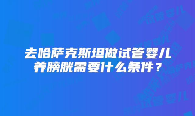 去哈萨克斯坦做试管婴儿养膀胱需要什么条件？