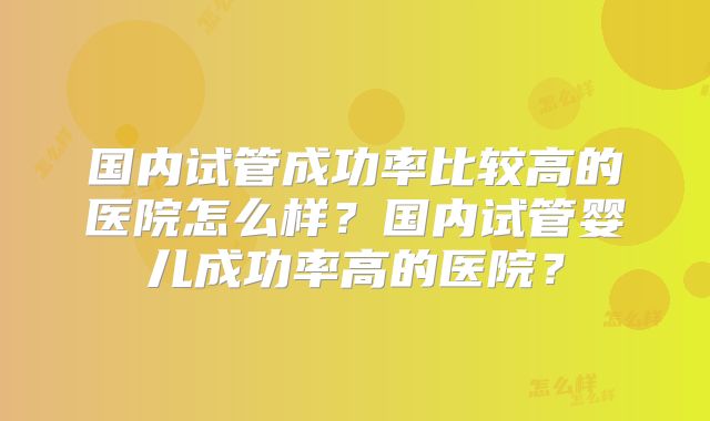 国内试管成功率比较高的医院怎么样？国内试管婴儿成功率高的医院？