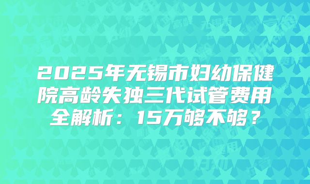 2025年无锡市妇幼保健院高龄失独三代试管费用全解析：15万够不够？
