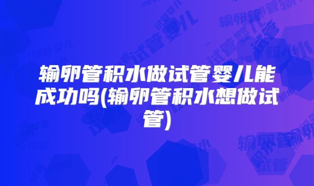 输卵管积水做试管婴儿能成功吗(输卵管积水想做试管)