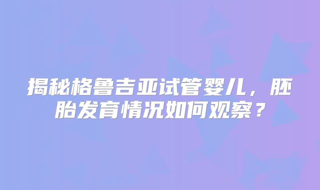 揭秘格鲁吉亚试管婴儿，胚胎发育情况如何观察？