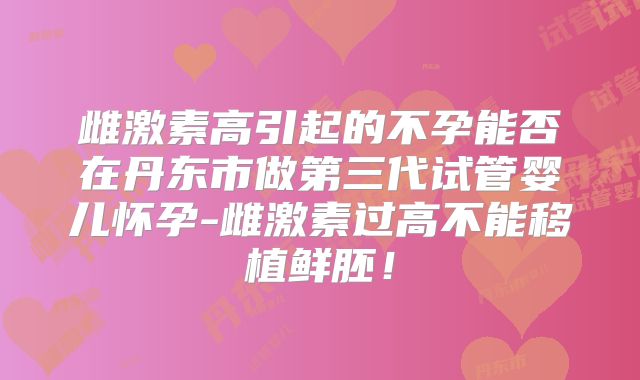 雌激素高引起的不孕能否在丹东市做第三代试管婴儿怀孕-雌激素过高不能移植鲜胚!