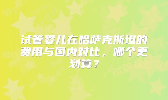 试管婴儿在哈萨克斯坦的费用与国内对比,哪个更划算?