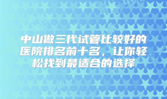 中山做三代试管比较好的医院排名前十名,让你轻松找到最适合的选择