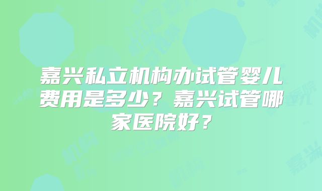 嘉兴私立机构办试管婴儿费用是多少?嘉兴试管哪家医院好?