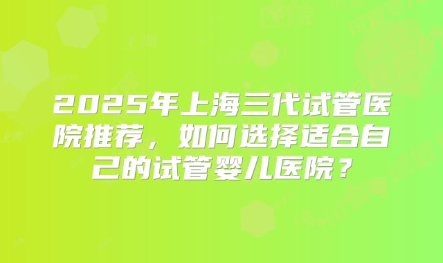 2025年上海三代试管医院推荐，如何选择适合自己的试管婴儿医院？