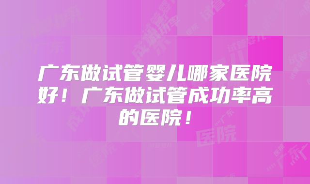 广东做试管婴儿哪家医院好！广东做试管成功率高的医院！