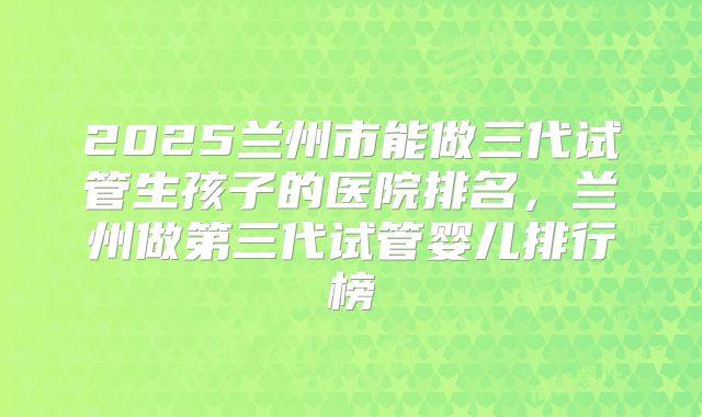 2025兰州市能做三代试管生孩子的医院排名，兰州做第三代试管婴儿排行榜