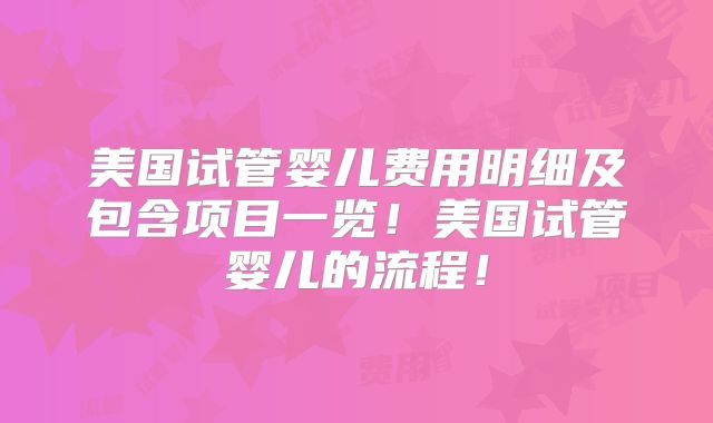 美国试管婴儿费用明细及包含项目一览！美国试管婴儿的流程！