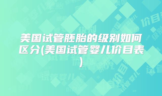 美国试管胚胎的级别如何区分(美国试管婴儿价目表)