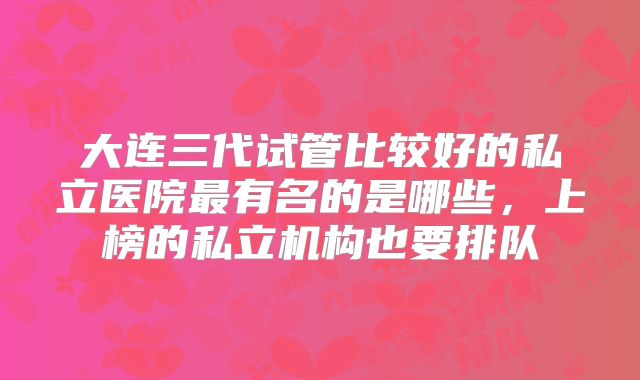 大连三代试管比较好的私立医院最有名的是哪些，上榜的私立机构也要排队