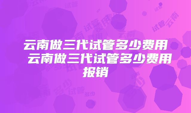 云南做三代试管多少费用 云南做三代试管多少费用报销