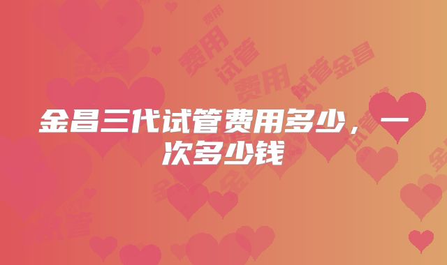 金昌三代试管费用多少，一次多少钱