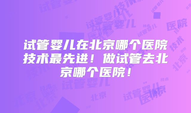 试管婴儿在北京哪个医院技术最先进！做试管去北京哪个医院！