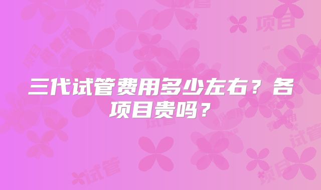三代试管费用多少左右？各项目贵吗？