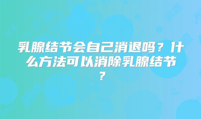 乳腺结节会自己消退吗？什么方法可以消除乳腺结节？