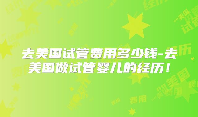 去美国试管费用多少钱-去美国做试管婴儿的经历！