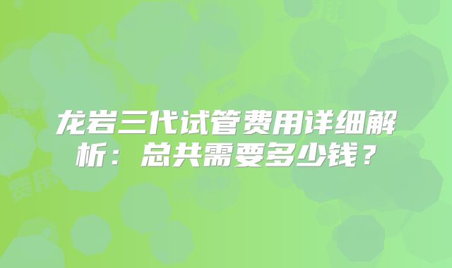 龙岩三代试管费用详细解析：总共需要多少钱？