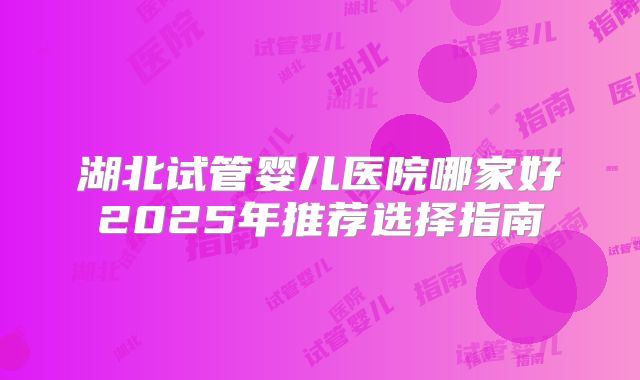 湖北试管婴儿医院哪家好2025年推荐选择指南