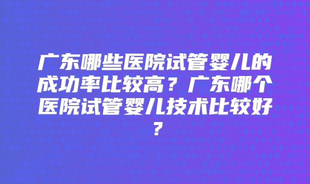 广东哪些医院试管婴儿的成功率比较高?广东哪个医院试管婴儿技术比较好?