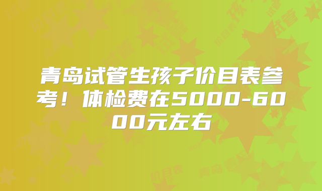 青岛试管生孩子价目表参考！体检费在5000-6000元左右