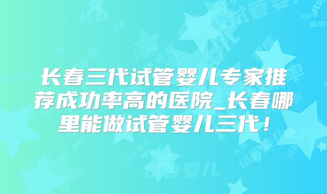 长春三代试管婴儿专家推荐成功率高的医院_长春哪里能做试管婴儿三代！