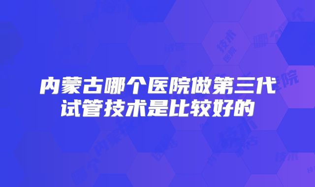 内蒙古哪个医院做第三代试管技术是比较好的