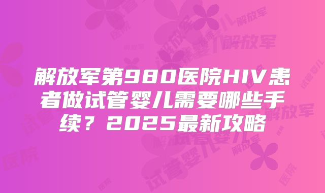 解放军第980医院HIV患者做试管婴儿需要哪些手续？2025最新攻略