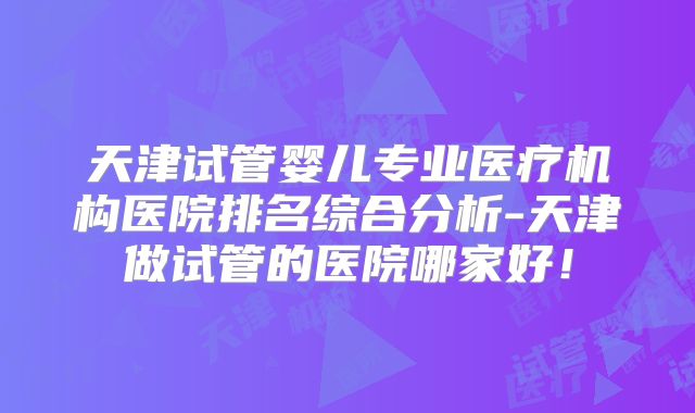 天津试管婴儿专业医疗机构医院排名综合分析-天津做试管的医院哪家好!