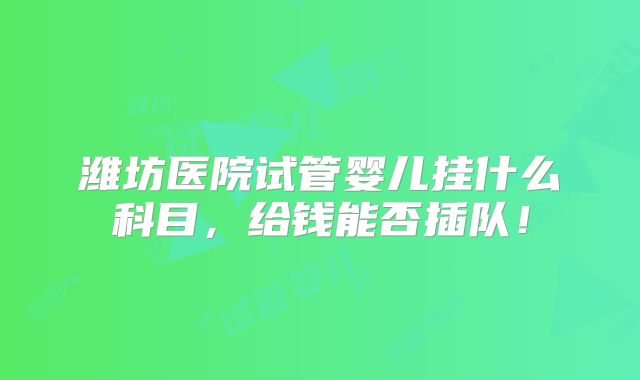潍坊医院试管婴儿挂什么科目，给钱能否插队！
