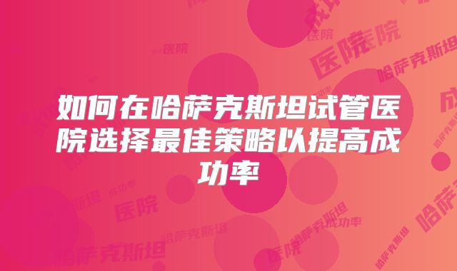 如何在哈萨克斯坦试管医院选择最佳策略以提高成功率