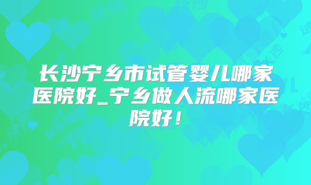 长沙宁乡市试管婴儿哪家医院好_宁乡做人流哪家医院好!