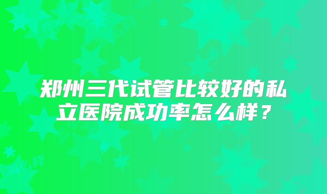 郑州三代试管比较好的私立医院成功率怎么样?