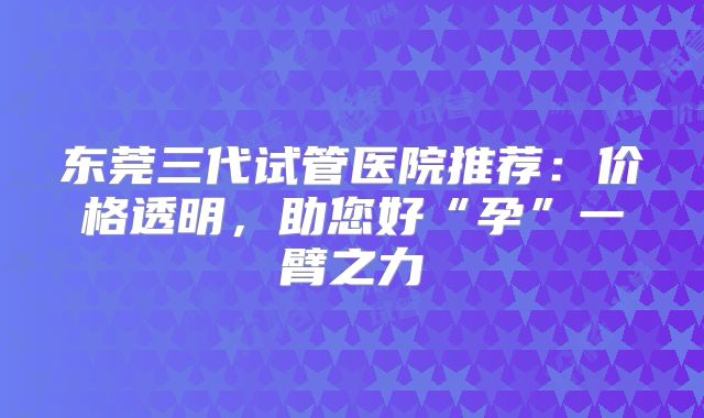 东莞三代试管医院推荐：价格透明，助您好“孕”一臂之力
