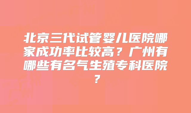 北京三代试管婴儿医院哪家成功率比较高？广州有哪些有名气生殖专科医院？