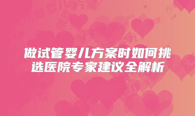 做试管婴儿方案时如何挑选医院专家建议全解析