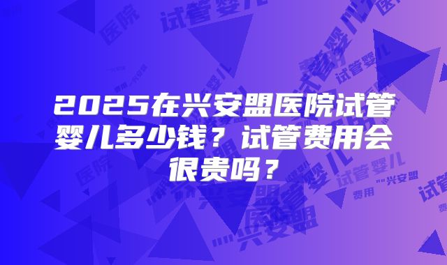2025在兴安盟医院试管婴儿多少钱？试管费用会很贵吗？