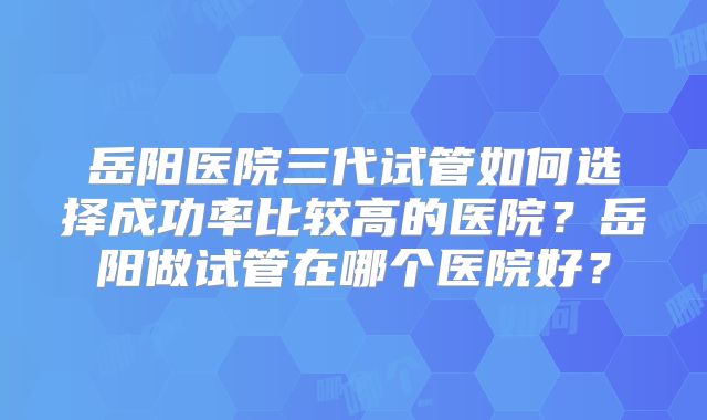 岳阳医院三代试管如何选择成功率比较高的医院？岳阳做试管在哪个医院好？