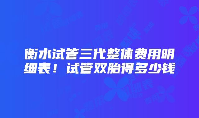 衡水试管三代整体费用明细表!试管双胎得多少钱