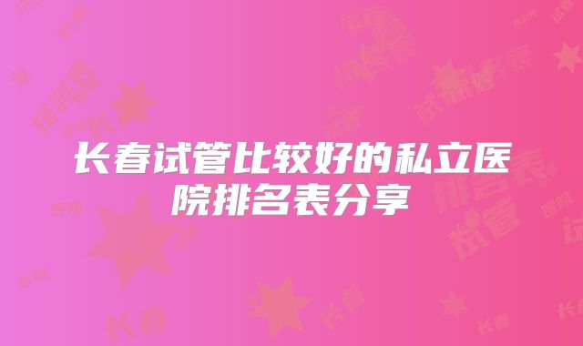 长春试管比较好的私立医院排名表分享