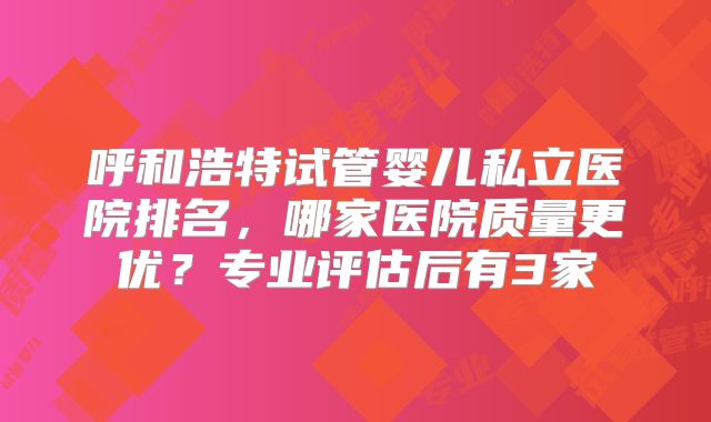 呼和浩特试管婴儿私立医院排名，哪家医院质量更优？专业评估后有3家