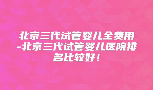 北京三代试管婴儿全费用-北京三代试管婴儿医院排名比较好！